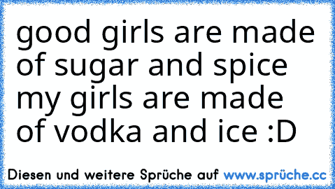 good girls are made of sugar and spice my girls are made of vodka and ice :D