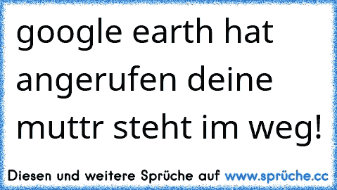 google earth hat angerufen deine muttr steht im weg!