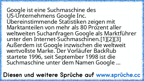 Google ist eine Suchmaschine des US-Unternehmens Google Inc.  Übereinstimmende Statistiken zeigen mit Marktanteilen von mehr als 80 Prozent aller weltweiten Suchanfragen Google als Marktführer unter den Internet-Suchmaschinen.[1][2][3] Außerdem ist Google inzwischen die weltweit wertvollste Marke. Der Vorläufer BackRub startete 1996, seit September 1998 ist die Suchmaschine unter dem Namen Google ...