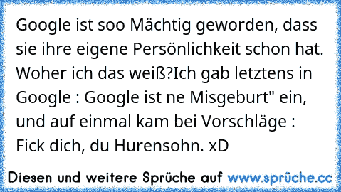 Google ist soo Mächtig geworden, dass sie ihre eigene Persönlichkeit schon hat. Woher ich das weiß?
Ich gab letztens in Google : Google ist ne Misgeburt" ein, und auf einmal kam bei Vorschläge : Fick dich, du Hurensohn.
 xD