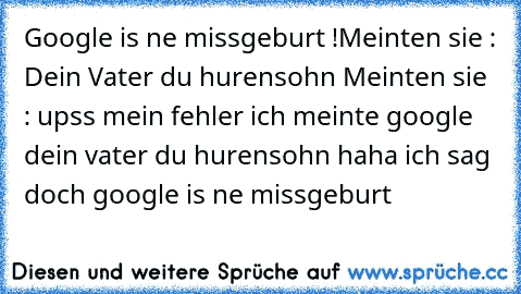 Google is ne missgeburt !
Meinten sie : Dein Vater du hurensohn 
Meinten sie : upss mein fehler ich meinte google dein vater du hurensohn 
haha ich sag doch google is ne missgeburt