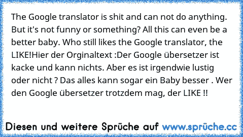 The Google translator is shit and can not do anything. But it's not funny or something? All this can even be a better baby. Who still likes the Google translator, the LIKE!
Hier der Orginaltext :
Der Google übersetzer ist kacke und kann nichts. Aber es ist irgendwie lustig oder nicht ? Das alles kann sogar ein Baby besser . Wer den Google übersetzer trotzdem mag, der LIKE !!