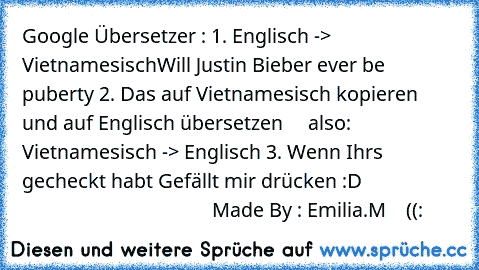 Google Übersetzer : 
1. Englisch -> Vietnamesisch
Will Justin Bieber ever be puberty 
2. Das auf Vietnamesisch kopieren und auf Englisch übersetzen     also: Vietnamesisch -> Englisch 
3. Wenn Ihrs gecheckt habt Gefällt mir drücken :D
                                                          Made By : Emilia.M    ((: