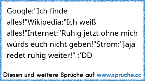 Google:"Ich finde alles!"
Wikipedia:"Ich weiß alles!"
Internet:"Ruhig jetzt ohne mich würds euch nicht geben!"
Strom:"Jaja redet ruhig weiter!" :'DD