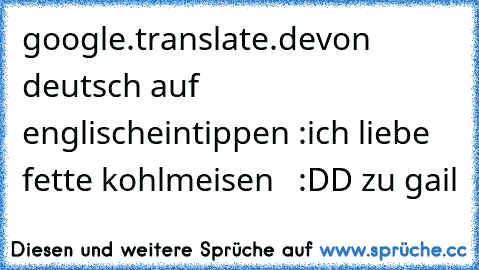 google.translate.de
von deutsch auf englisch
eintippen :
ich liebe fette kohlmeisen   :DD zu gail