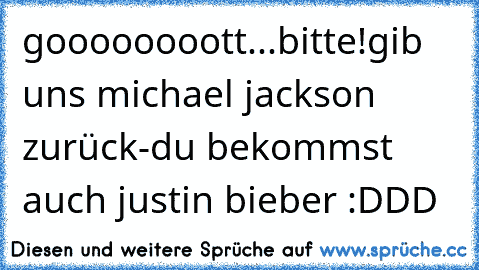 goooooooott...bitte!
gib uns michael jackson zurück-du bekommst auch justin bieber :DDD