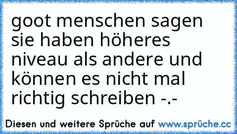 goot menschen sagen sie haben höheres niveau als andere und können es nicht mal richtig schreiben -.-