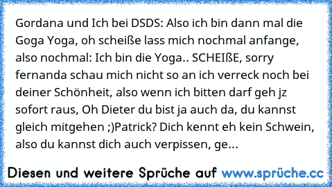 Gordana und Ich bei DSDS: Also ich bin dann mal die Goga Yoga, oh scheiße lass mich nochmal anfange, also nochmal: Ich bin die Yoga.. SCHEIßE, sorry fernanda schau mich nicht so an ich verreck noch bei deiner Schönheit, also wenn ich bitten darf geh jz sofort raus, Oh Dieter du bist ja auch da, du kannst gleich mitgehen ;)
Patrick? Dich kennt eh kein Schwein, also du kannst dich auch verpissen,...