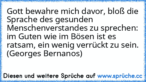 Gott bewahre mich davor, bloß die Sprache des gesunden Menschenverstandes zu sprechen: im Guten wie im Bösen ist es ratsam, ein wenig verrückt zu sein. (Georges Bernanos)