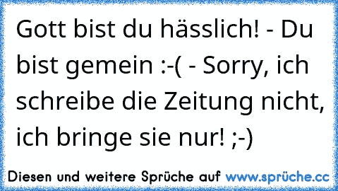 Gott bist du hässlich! - Du bist gemein :-( - Sorry, ich schreibe die Zeitung nicht, ich bringe sie nur! ;-)