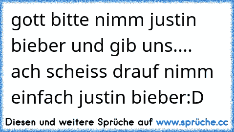 gott bitte nimm justin bieber und gib uns.... ach scheiss drauf nimm einfach justin bieber:D