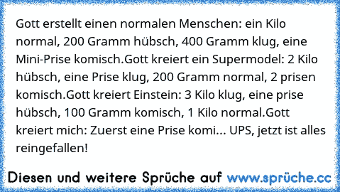 Gott erstellt einen normalen Menschen: ein Kilo normal, 200 Gramm hübsch, 400 Gramm klug, eine Mini-Prise komisch.
Gott kreiert ein Supermodel: 2 Kilo hübsch, eine Prise klug, 200 Gramm normal, 2 prisen komisch.
Gott kreiert Einstein: 3 Kilo klug, eine prise hübsch, 100 Gramm komisch, 1 Kilo normal.
Gott kreiert mich: Zuerst eine Prise komi... UPS, jetzt ist alles reingefallen!