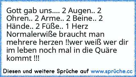 Gott gab uns..
.. 2 Augen
.. 2 Ohren
.. 2 Arme
.. 2 Beine
.. 2 Hände
.. 2 Füße
.. 1 Herz 
Normalerwiße braucht man mehrere herzen !!
wer weiß wer dir im leben noch mal in die Quäre kommt !!!