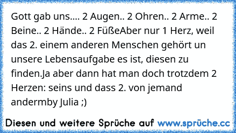 Gott gab uns..
.. 2 Augen
.. 2 Ohren
.. 2 Arme
.. 2 Beine
.. 2 Hände
.. 2 Füße
Aber nur 1 Herz, weil das 2. einem anderen Menschen gehört un unsere Lebensaufgabe es ist, diesen zu finden.
Ja aber dann hat man doch trotzdem 2 Herzen: seins und dass 2. von jemand anderm
by Julia ;)