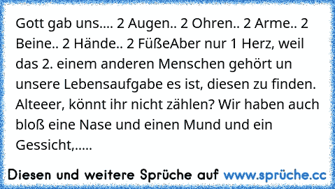 Gott gab uns..
.. 2 Augen
.. 2 Ohren
.. 2 Arme
.. 2 Beine
.. 2 Hände
.. 2 Füße
Aber nur 1 Herz, weil das 2. einem anderen Menschen gehört un unsere Lebensaufgabe es ist, diesen zu finden. ♥
Alteeer, könnt ihr nicht zählen? Wir haben auch bloß eine Nase und einen Mund und ein Gessicht,.....