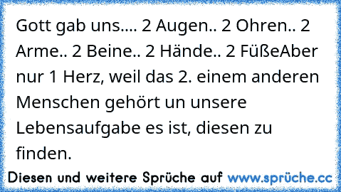 Gott gab uns..
.. 2 Augen
.. 2 Ohren
.. 2 Arme
.. 2 Beine
.. 2 Hände
.. 2 Füße
Aber nur 1 Herz, weil das 2. einem anderen Menschen gehört un unsere Lebensaufgabe es ist, diesen zu finden. ♥