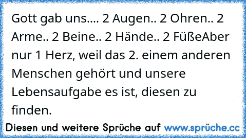 Gott gab uns..
.. 2 Augen
.. 2 Ohren
.. 2 Arme
.. 2 Beine
.. 2 Hände
.. 2 Füße
Aber nur 1 Herz, weil das 2. einem anderen Menschen gehört und unsere Lebensaufgabe es ist, diesen zu finden. ♥