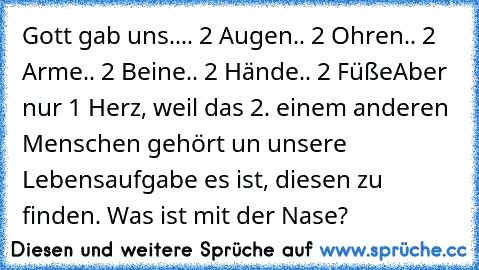 Gott gab uns..
.. 2 Augen
.. 2 Ohren
.. 2 Arme
.. 2 Beine
.. 2 Hände
.. 2 Füße
Aber nur 1 Herz, weil das 2. einem anderen Menschen gehört un unsere Lebensaufgabe es ist, diesen zu finden. ♥
Was ist mit der Nase?