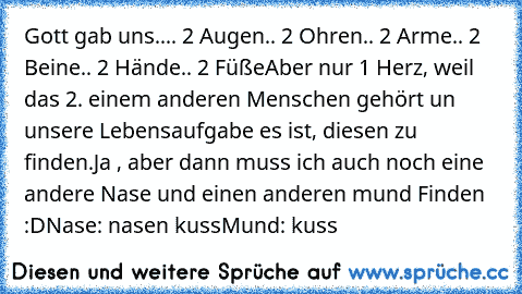 Gott gab uns..
.. 2 Augen
.. 2 Ohren
.. 2 Arme
.. 2 Beine
.. 2 Hände
.. 2 Füße
Aber nur 1 Herz, weil das 2. einem anderen Menschen gehört un unsere Lebensaufgabe es ist, diesen zu finden.
Ja , aber dann muss ich auch noch eine andere Nase und einen anderen mund Finden :D
Nase: nasen kuss
Mund: kuss