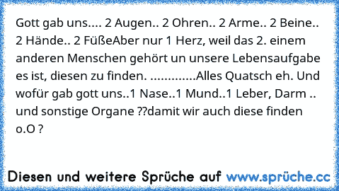 Gott gab uns..
.. 2 Augen
.. 2 Ohren
.. 2 Arme
.. 2 Beine
.. 2 Hände
.. 2 Füße
Aber nur 1 Herz, weil das 2. einem anderen Menschen gehört un unsere Lebensaufgabe es ist, diesen zu finden. ♥
.............
Alles Quatsch eh. Und wofür gab gott uns
..1 Nase
..1 Mund
..1 Leber, Darm .. und sonstige Organe ??
damit wir auch diese finden o.O ?