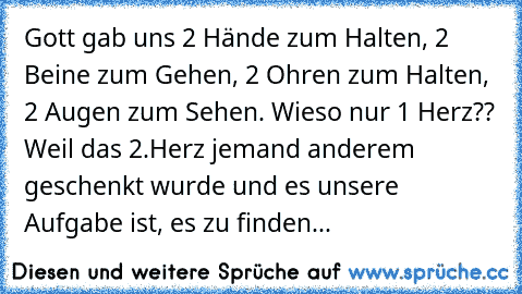 Gott gab uns 2 Hände zum Halten, 2 Beine zum Gehen, 2 Ohren zum Halten, 2 Augen zum Sehen. Wieso nur 1 Herz?? Weil das 2.Herz jemand anderem geschenkt wurde und es unsere Aufgabe ist, es zu finden...