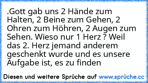 .Gott gab uns 2 Hände zum Halten, 2 Beine zum Gehen, 2 Ohren zum Höhren, 2 Augen zum Sehen. Wieso nur 1 Herz ? Weil das 2. Herz jemand anderem geschenkt wurde und es unsere Aufgabe ist, es zu finden…