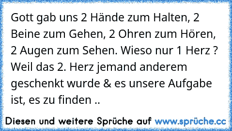 Gott gab uns 2 Hände zum Halten, 2 Beine zum Gehen, 2 Ohren zum Hören, 2 Augen zum Sehen. Wieso nur 1 Herz ? Weil das 2. Herz jemand anderem geschenkt wurde & es unsere Aufgabe ist, es zu finden ..