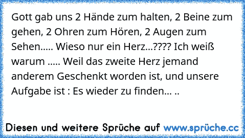 Gott gab uns 2 Hände zum halten, 2 Beine zum gehen, 2 Ohren zum Hören, 2 Augen zum Sehen..... Wieso nur ein Herz...???? Ich weiß warum ..... Weil das zweite Herz jemand anderem Geschenkt worden ist, und unsere Aufgabe ist : Es wieder zu finden... ♥..♥