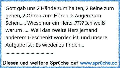 Gott gab uns 2 Hände zum halten, 2 Beine zum gehen, 2 Ohren zum Hören, 2 Augen zum Sehen..... Wieso nur ein Herz...???? Ich weiß warum ..... Weil das zweite Herz jemand anderem Geschenkt worden ist, und unsere Aufgabe ist : Es wieder zu finden... ♥..♥....................................