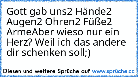 Gott gab uns
2 Hände
2 Augen
2 Ohren
2 Füße
2 Arme
Aber wieso nur ein Herz? Weil ich das andere dir schenken soll;)