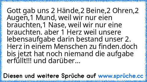 Gott gab uns 2 Hände,2 Beine,2 Ohren,2 Augen,1 Mund, weil wir nur eien brauchten,1 Nase, weil wir nur eine brauchten. 
aber 1 Herz weil unsere lebensaufgabe darin bestand unser 2. Herz in einem Menschen zu finden.
doch bis jetzt hat noch niemand die aufgabe erfüllt!!! ♥♥♥♥♥♥♥♥♥♥♥♥♥♥♥♥♥♥♥♥♥♥♥♥♥♥♥♥♥♥♥♥♥♥♥♥♥♥♥♥♥♥♥♥♥♥♥♥♥♥♥♥♥♥♥♥♥♥♥♥♥♥♥♥♥♥♥♥♥♥♥♥♥♥♥♥♥♥♥♥♥♥♥♥♥♥♥♥♥♥♥♥♥♥♥♥♥♥♥♥♥♥♥♥♥♥♥♥♥♥♥♥♥♥♥♥♥♥♥
und darü...