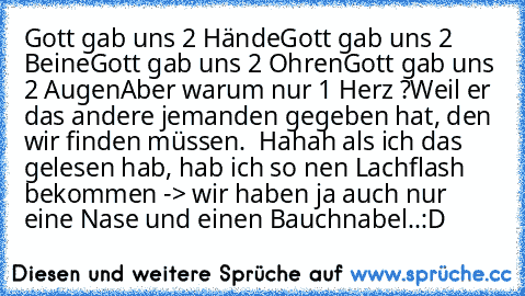 Gott gab uns 2 Hände
Gott gab uns 2 Beine
Gott gab uns 2 Ohren
Gott gab uns 2 Augen
Aber warum nur 1 Herz ?
Weil er das andere jemanden gegeben hat, den wir finden müssen. ♥ 
Hahah als ich das gelesen hab, hab ich so nen Lachflash bekommen -> wir haben ja auch nur eine Nase und einen Bauchnabel..:D