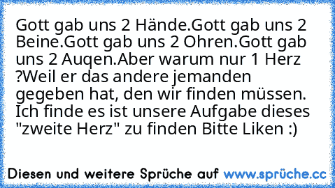 Gott gab uns 2 Hände.
Gott gab uns 2 Beine.
Gott gab uns 2 Ohren.
Gott gab uns 2 Auqen.
Aber warum nur 1 Herz ?
Weil er das andere jemanden gegeben hat, den wir finden müssen. ♥
Ich finde es ist unsere Aufgabe dieses "zweite Herz" zu finden ♥
Bitte Liken :)