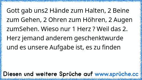 Gott gab uns
2 Hände zum Halten, 2 Beine zum Gehen, 2 Ohren zum Höhren, 2 Augen zum
Sehen. Wieso nur 1 Herz ? Weil das 2. Herz jemand anderem geschenkt
wurde und es unsere Aufgabe ist, es zu finden…