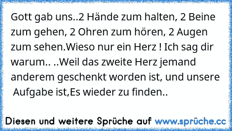 Gott gab uns..
2 Hände zum halten, 2 Beine zum gehen,
 2 Ohren zum hören, 2 Augen zum sehen.
Wieso nur ein Herz ! Ich sag dir warum..
 ..Weil das zweite Herz jemand anderem geschenkt worden ist, und unsere  Aufgabe ist,
Es wieder zu finden..