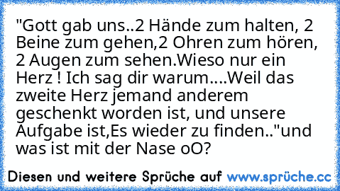 "Gott gab uns..
2 Hände zum halten, 2 Beine zum gehen,
2 Ohren zum hören, 2 Augen zum sehen.
Wieso nur ein Herz ! Ich sag dir warum..
..Weil das zweite Herz jemand anderem geschenkt worden ist, und unsere Aufgabe ist,
Es wieder zu finden.."
und was ist mit der Nase oO?