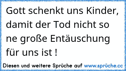 Gott schenkt uns Kinder, damit der Tod nicht so ne große Entäuschung für uns ist !