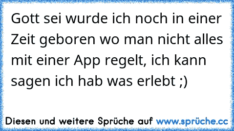 Gott sei wurde ich noch in einer Zeit geboren wo man nicht alles mit einer App regelt, ich kann sagen ich hab was erlebt ;)