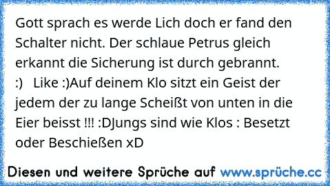 Gott sprach es werde Lich doch er fand den Schalter nicht. Der schlaue Petrus gleich erkannt die Sicherung ist durch gebrannt.        ♥ :)   
Like :)
Auf deinem Klo sitzt ein Geist der jedem der zu lange Scheißt von unten in die Eier beisst !!! :D
Jungs sind wie Klos : Besetzt oder Beschießen xD