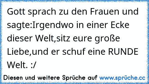 Gott sprach zu den Frauen und sagte:
Irgendwo in einer Ecke dieser Welt,sitz eure große Liebe,und er schuf eine RUNDE Welt. :/