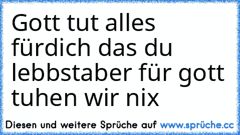 Gott tut alles fürdich das du lebbst
aber für gott tuhen wir nix