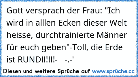 Gott versprach der Frau: "Ich wird in alllen Ecken dieser Welt heisse, durchtrainierte Männer für euch geben"
-Toll, die Erde ist RUND!!!!!!-   -.-'