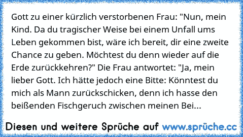 Gott zu einer kürzlich verstorbenen Frau: "Nun, mein Kind. Da du tragischer Weise bei einem Unfall ums Leben gekommen bist, wäre ich bereit, dir eine zweite Chance zu geben. Möchtest du denn wieder auf die Erde zurückkehren?" Die Frau antwortet: "Ja, mein lieber Gott. Ich hätte jedoch eine Bitte: Könntest du mich als Mann zurückschicken, denn ich hasse den beißenden Fischgeruch zwischen meinen ...