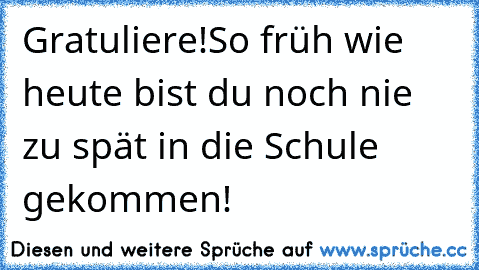 Gratuliere!
So früh wie heute bist du noch nie zu spät in die Schule gekommen!