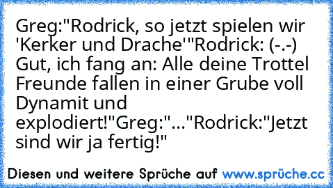 Greg:"Rodrick, so jetzt spielen wir 'Kerker und Drache'"
Rodrick: (-.-) Gut, ich fang an: Alle deine Trottel Freunde fallen in einer Grube voll Dynamit und explodiert!"
Greg:"..."
Rodrick:"Jetzt sind wir ja fertig!"