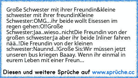 Große Schwester mit ihrer Freundin&kleine schwester mit ihrer freundin
Kleine Schwester:OMG...ihr beide wollt Eisessen im regen gehen:O!!
Große Schwester:Jaa..wieso..nicht
Die Freundin von der großen schwester:Ja aber ihr beide Inliner fahren nää..!
Die Freundin von der kleinen schwester:Naunnd..!
Große Sis:Wir müssen jetzt unseren bus kriegen Baaay. 
Wenn ihr einmal in eurem Leben mit einer Fr...