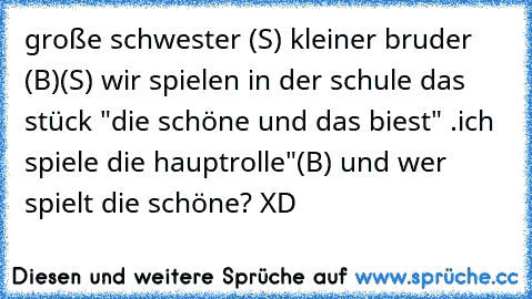 große schwester (S) kleiner bruder (B)
(S) wir spielen in der schule das stück "die schöne und das biest" .ich spiele die hauptrolle"
(B) und wer spielt die schöne? XD