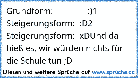 Grundform:               :)
1 Steigerungsform:  :D
2 Steigerungsform:  xD
Und da hieß es, wir würden nichts für die Schule tun ;D