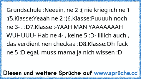 Grundschule :
Neeein, ne 2 :( nie krieg ich ne 1 :(
5.Klasse:
Yeaah ne 2 :)
6.Klasse:
Puuuuh noch ne 3- . :D
7.Klasse :
-YAAH MAN YAAAAAAAH WUHUUU
- Hab ne 4- , keine 5 :D
- iiiiich auch , das verdient nen checkaa :D
8.Klasse:
Oh fuck ne 5 :D egal, muss mama ja nich wissen :D