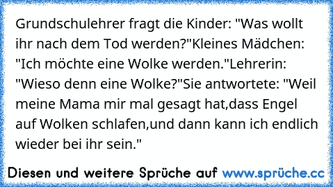 Grundschulehrer fragt die Kinder: "Was wollt ihr nach dem Tod werden?"
Kleines Mädchen: "Ich möchte eine Wolke werden."
Lehrerin: "Wieso denn eine Wolke?"
Sie antwortete: "Weil meine Mama mir mal gesagt hat,
dass Engel auf Wolken schlafen,
und dann kann ich endlich wieder bei ihr sein."